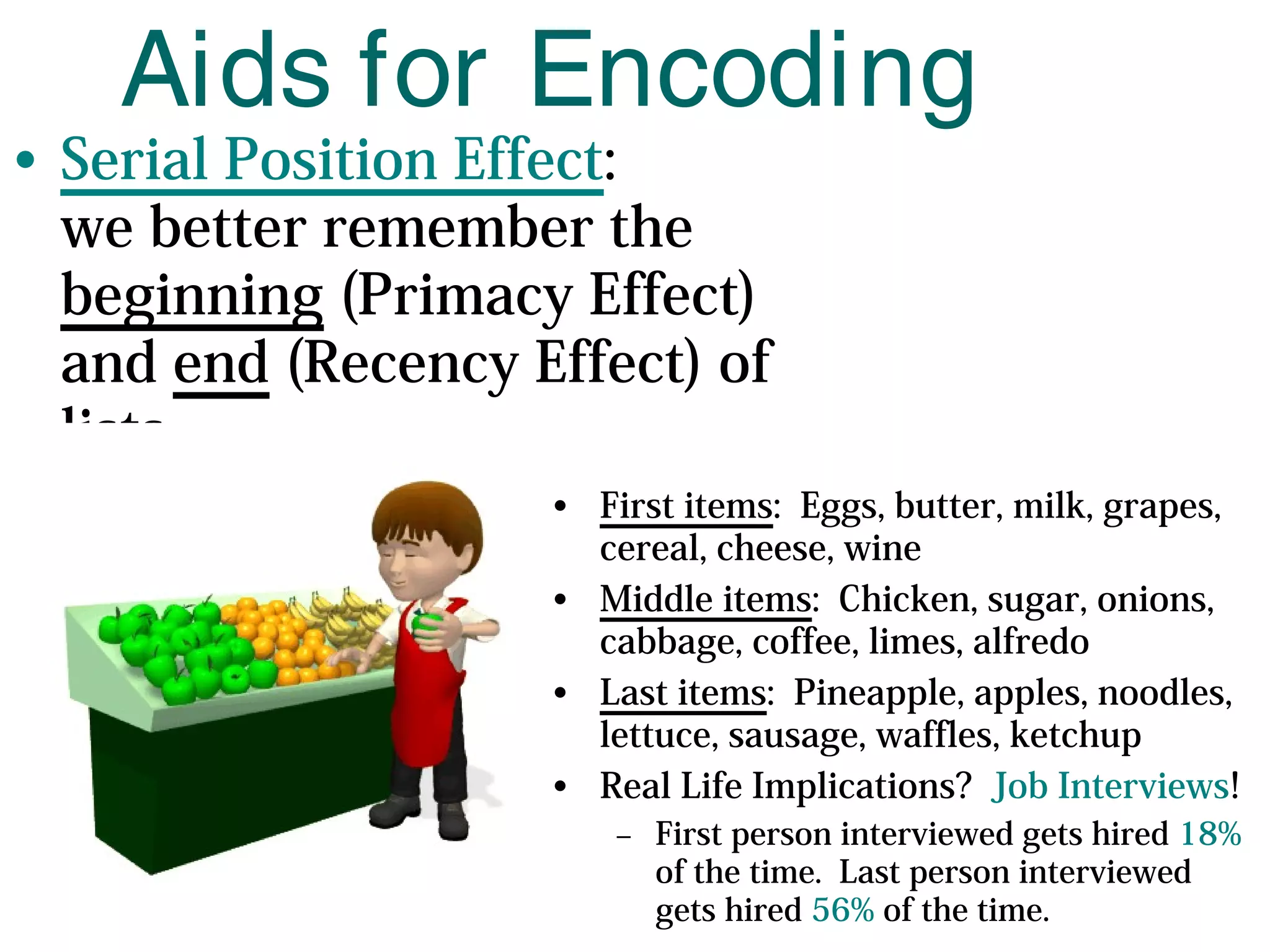 • Serial Position Effect:
we better remember the
beginning (Primacy Effect)
and end (Recency Effect) of
lists
Aids for Encoding
• First items: Eggs, butter, milk, grapes,
cereal, cheese, wine
• Middle items: Chicken, sugar, onions,
cabbage, coffee, limes, alfredo
• Last items: Pineapple, apples, noodles,
lettuce, sausage, waffles, ketchup
• Real Life Implications? Job Interviews!
– First person interviewed gets hired 18%
of the time. Last person interviewed
gets hired 56% of the time.
 