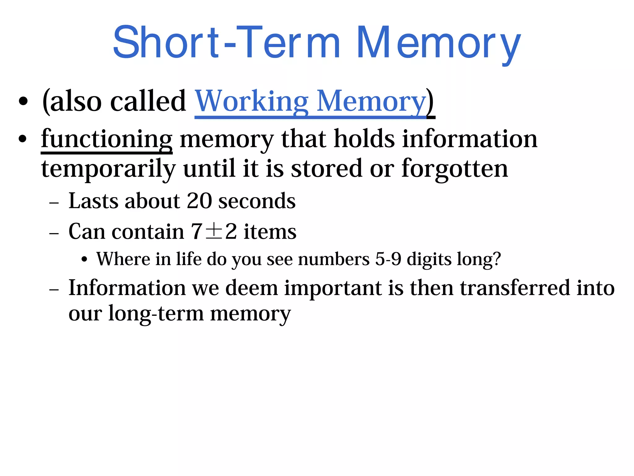 Short-Term Memory
• (also called Working Memory)
• functioning memory that holds information
temporarily until it is stored or forgotten
– Lasts about 20 seconds
– Can contain 7±2 items
• Where in life do you see numbers 5-9 digits long?
– Information we deem important is then transferred into
our long-term memory
 