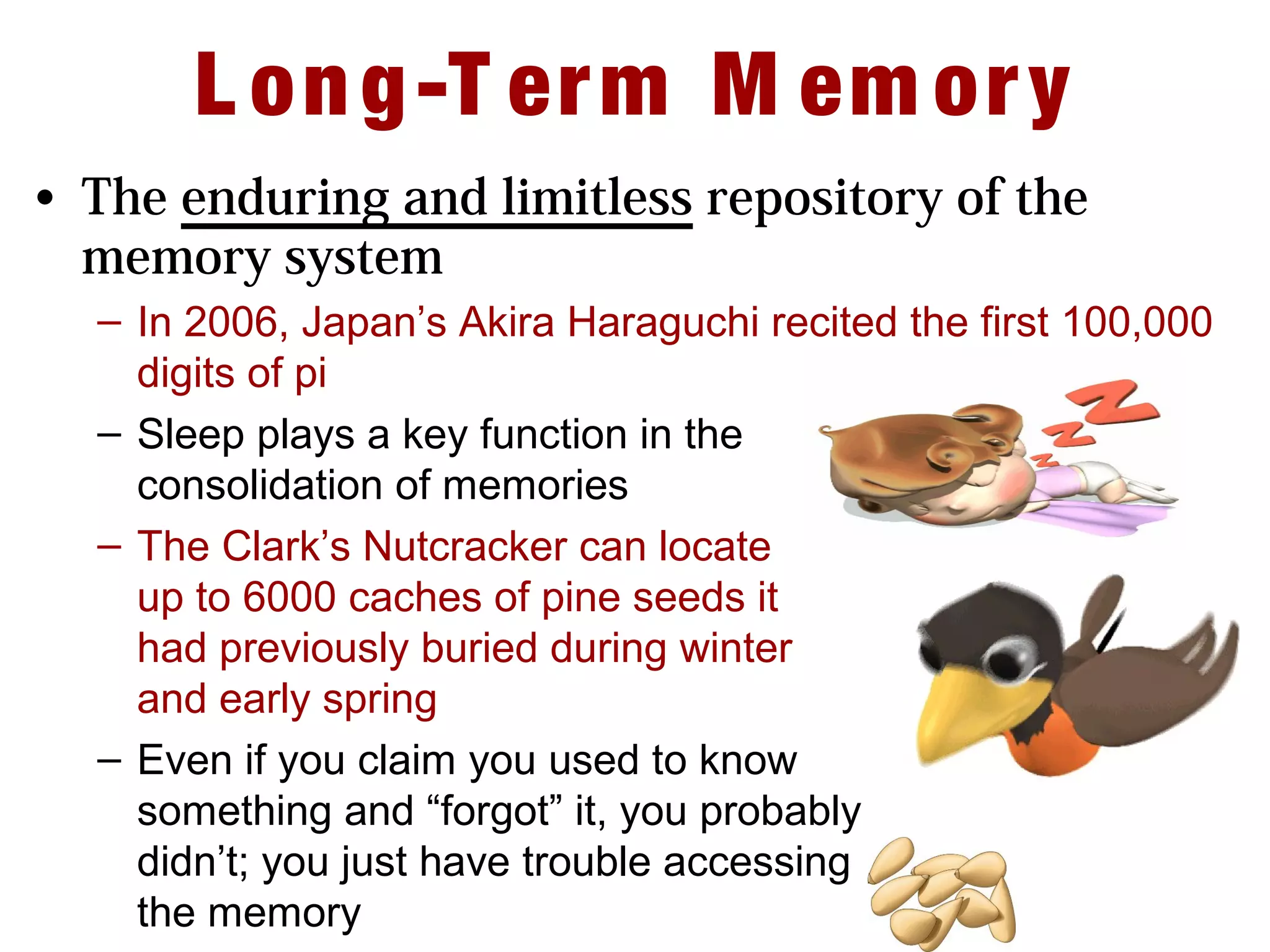 L ong-T erm M em ory
• The enduring and limitless repository of the
memory system
– In 2006, Japan’s Akira Haraguchi recited the first 100,000
digits of pi
– Sleep plays a key function in the
consolidation of memories
– The Clark’s Nutcracker can locate
up to 6000 caches of pine seeds it
had previously buried during winter
and early spring
– Even if you claim you used to know
something and “forgot” it, you probably
didn’t; you just have trouble accessing
the memory
 
