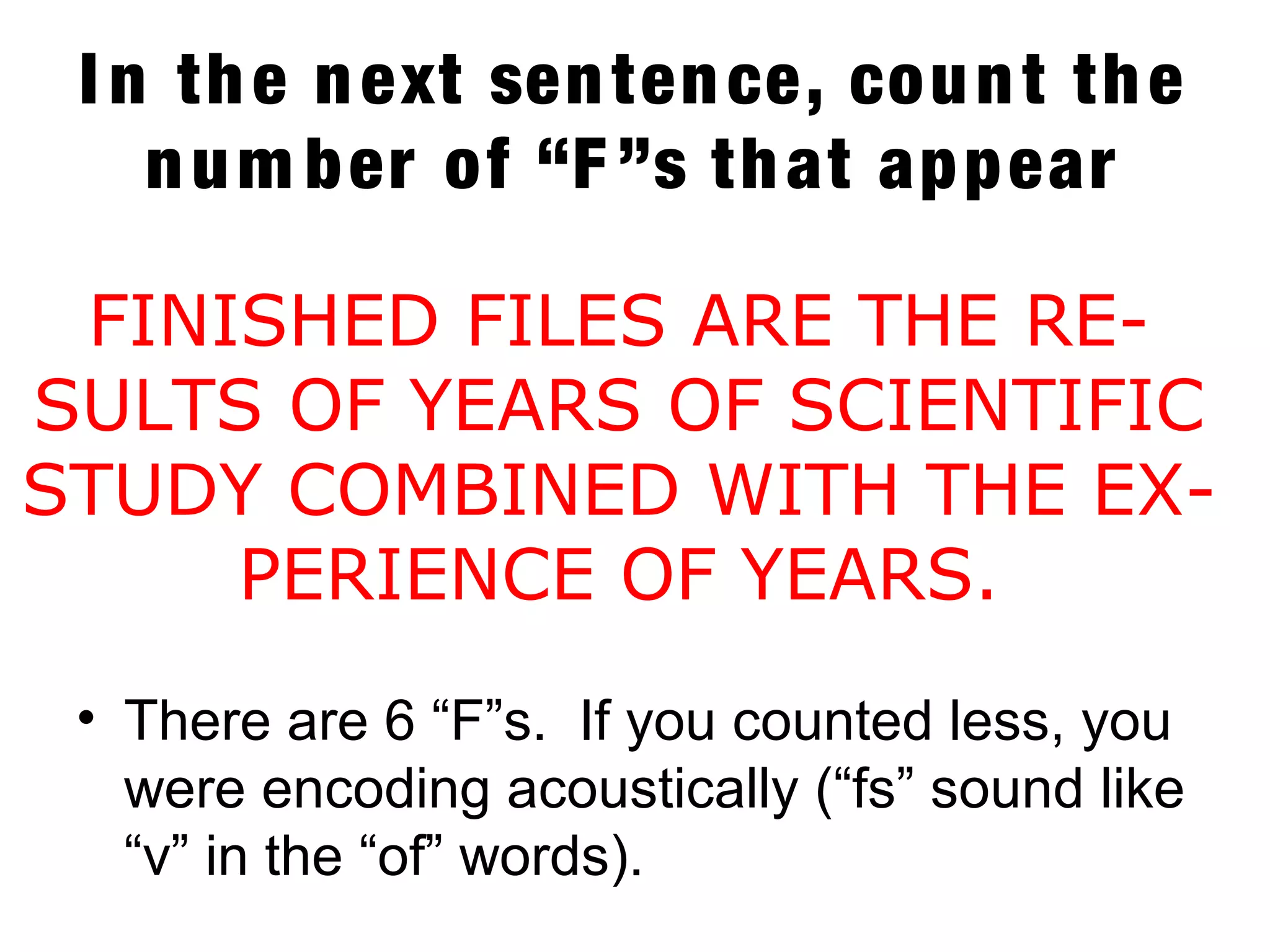 I n the next sentence, count the
num ber of “F ”s that appear
• There are 6 “F”s. If you counted less, you
were encoding acoustically (“fs” sound like
“v” in the “of” words).
FINISHED FILES ARE THE RE-
SULTS OF YEARS OF SCIENTIFIC
STUDY COMBINED WITH THE EX-
PERIENCE OF YEARS.
 