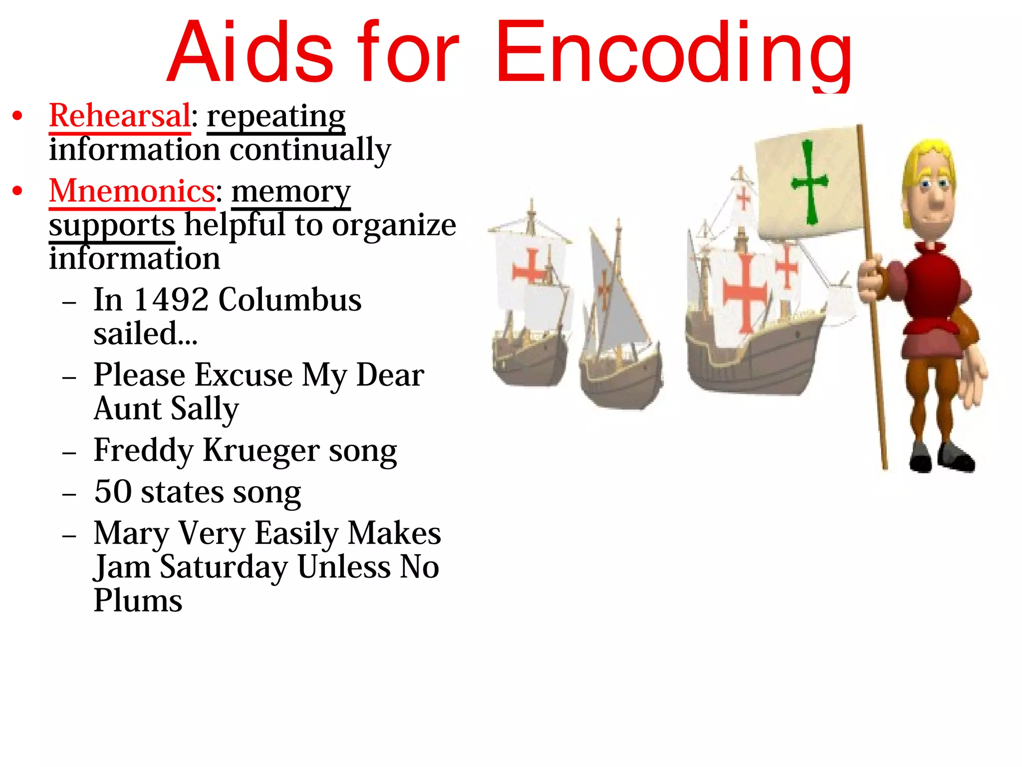 Aids for Encoding
• Rehearsal: repeating
information continually
• Mnemonics: memory
supports helpful to organize
information
– In 1492 Columbus
sailed...
– Please Excuse My Dear
Aunt Sally
– Freddy Krueger song
– 50 states song
– Mary Very Easily Makes
Jam Saturday Unless No
Plums
 