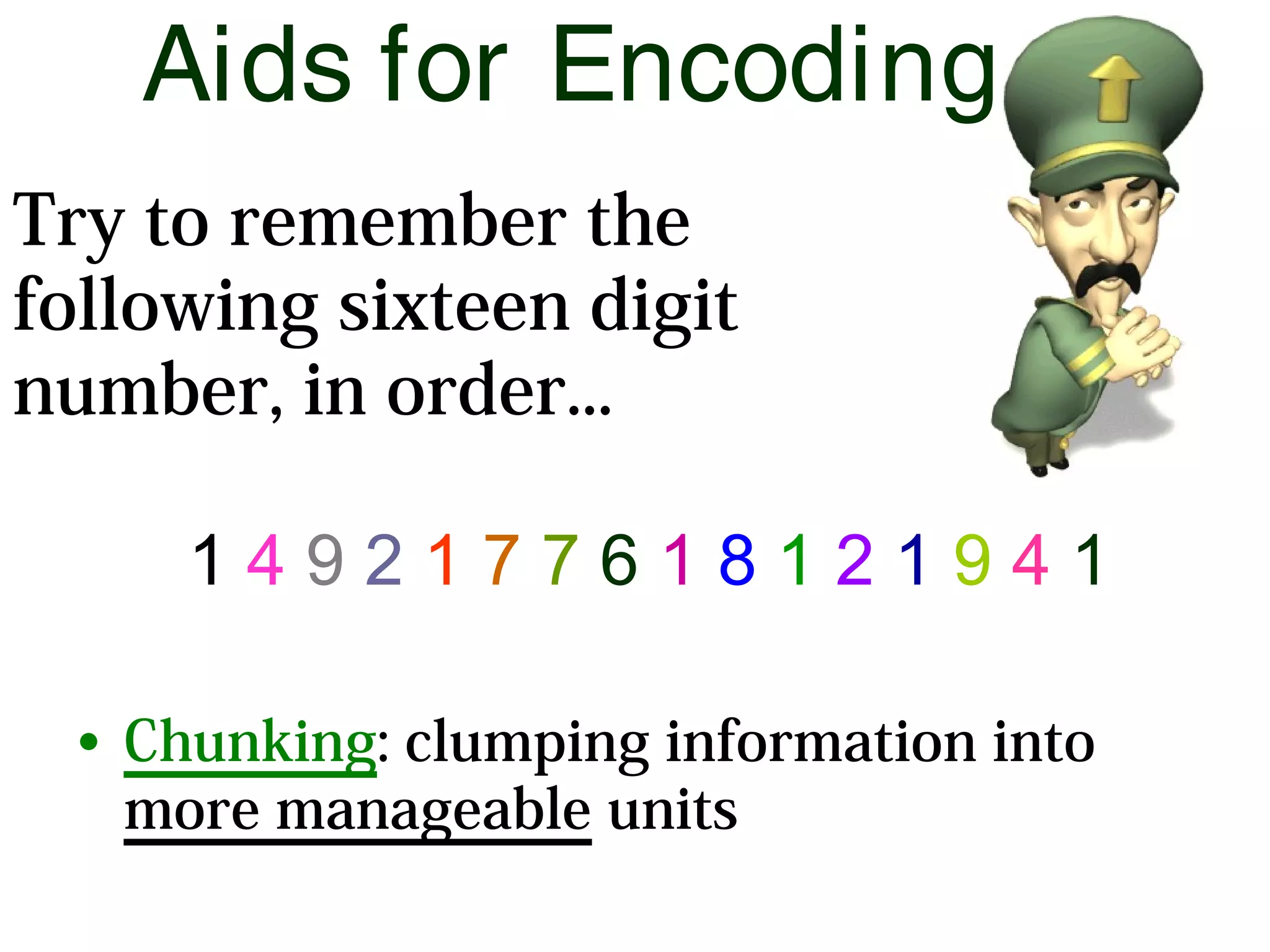 Aids for Encoding
1 4 9 2 1 7 7 6 1 8 1 2 1 9 4 1
• Chunking: clumping information into
more manageable units
Try to remember the
following sixteen digit
number, in order...
 