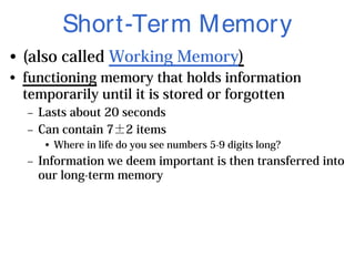 Short-Term Memory
• (also called Working Memory)
• functioning memory that holds information
temporarily until it is stored or forgotten
– Lasts about 20 seconds
– Can contain 7±2 items
• Where in life do you see numbers 5-9 digits long?
– Information we deem important is then transferred into
our long-term memory
 