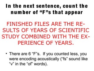I n the next sentence, count the
num ber of “F ”s that appear
• There are 6 “F”s. If you counted less, you
were encoding acoustically (“fs” sound like
“v” in the “of” words).
FINISHED FILES ARE THE RE-
SULTS OF YEARS OF SCIENTIFIC
STUDY COMBINED WITH THE EX-
PERIENCE OF YEARS.
 