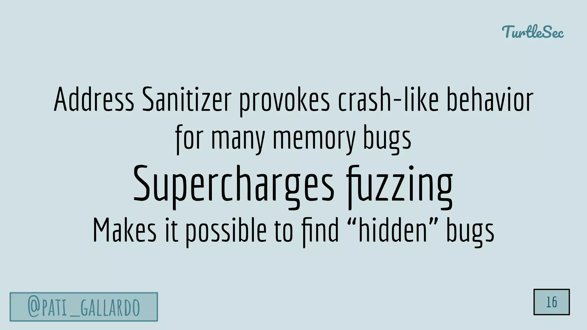 TurtleSec
@pati_gallardo 16
Address Sanitizer provokes crash-like behavior
for many memory bugs
Supercharges fuzzing
Makes it possible to ﬁnd “hidden” bugs
 