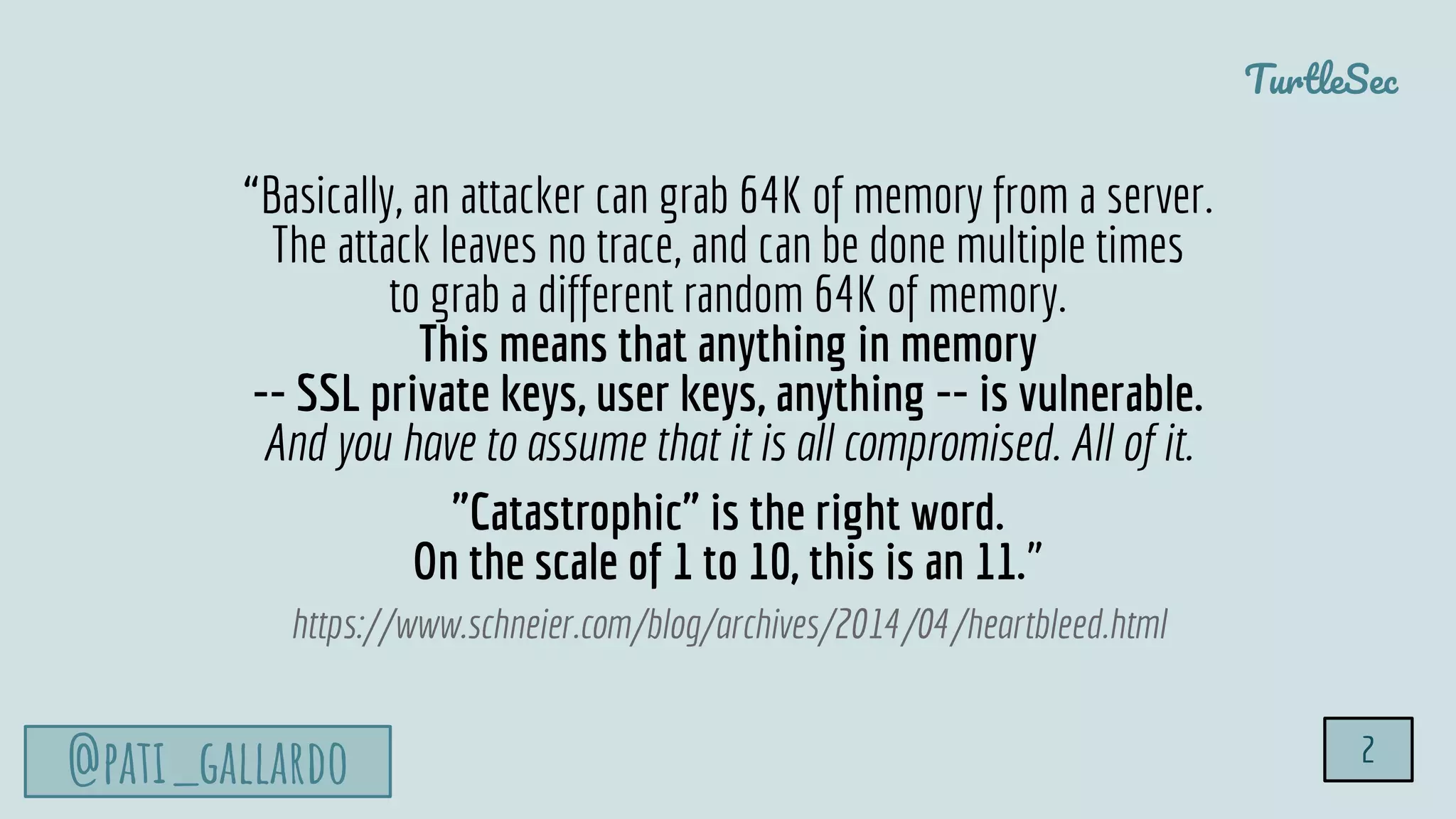 TurtleSec
@pati_gallardo 2
“Basically, an attacker can grab 64K of memory from a server.
The attack leaves no trace, and can be done multiple times
to grab a different random 64K of memory.
This means that anything in memory
-- SSL private keys, user keys, anything -- is vulnerable.
And you have to assume that it is all compromised. All of it.
"Catastrophic" is the right word.
On the scale of 1 to 10, this is an 11.”
https://www.schneier.com/blog/archives/2014/04/heartbleed.html
 
