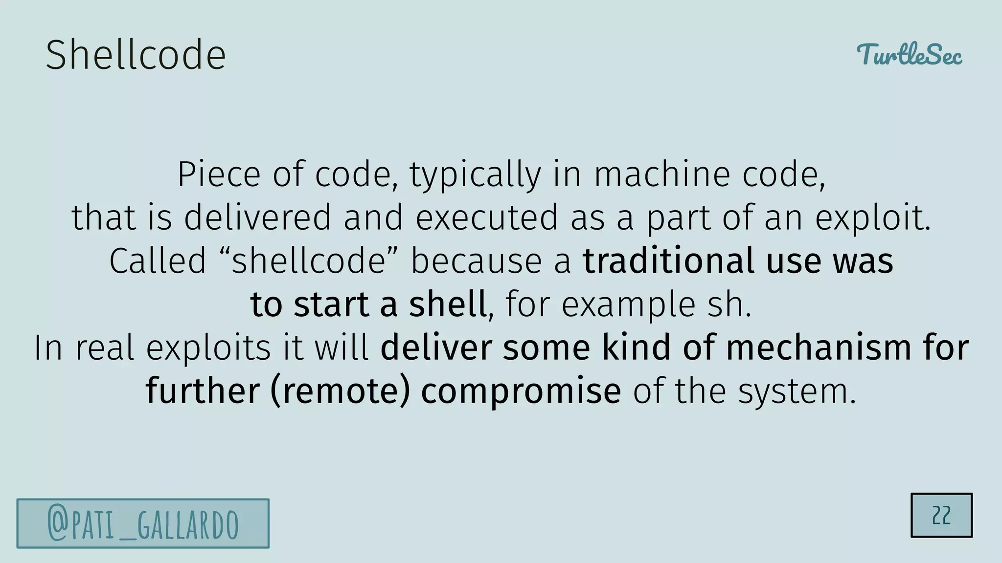 TurtleSec
@pati_gallardo
Shellcode
Piece of code, typically in machine code,
that is delivered and executed as a part of an exploit.
Called “shellcode” because a traditional use was
to start a shell, for example sh.
In real exploits it will deliver some kind of mechanism for
further (remote) compromise of the system.
22
 