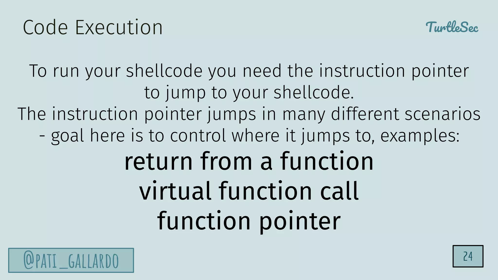 TurtleSec
@pati_gallardo 24
To run your shellcode you need the instruction pointer
to jump to your shellcode.
The instruction pointer jumps in many different scenarios
- goal here is to control where it jumps to, examples:
return from a function
virtual function call
function pointer
Code Execution
 