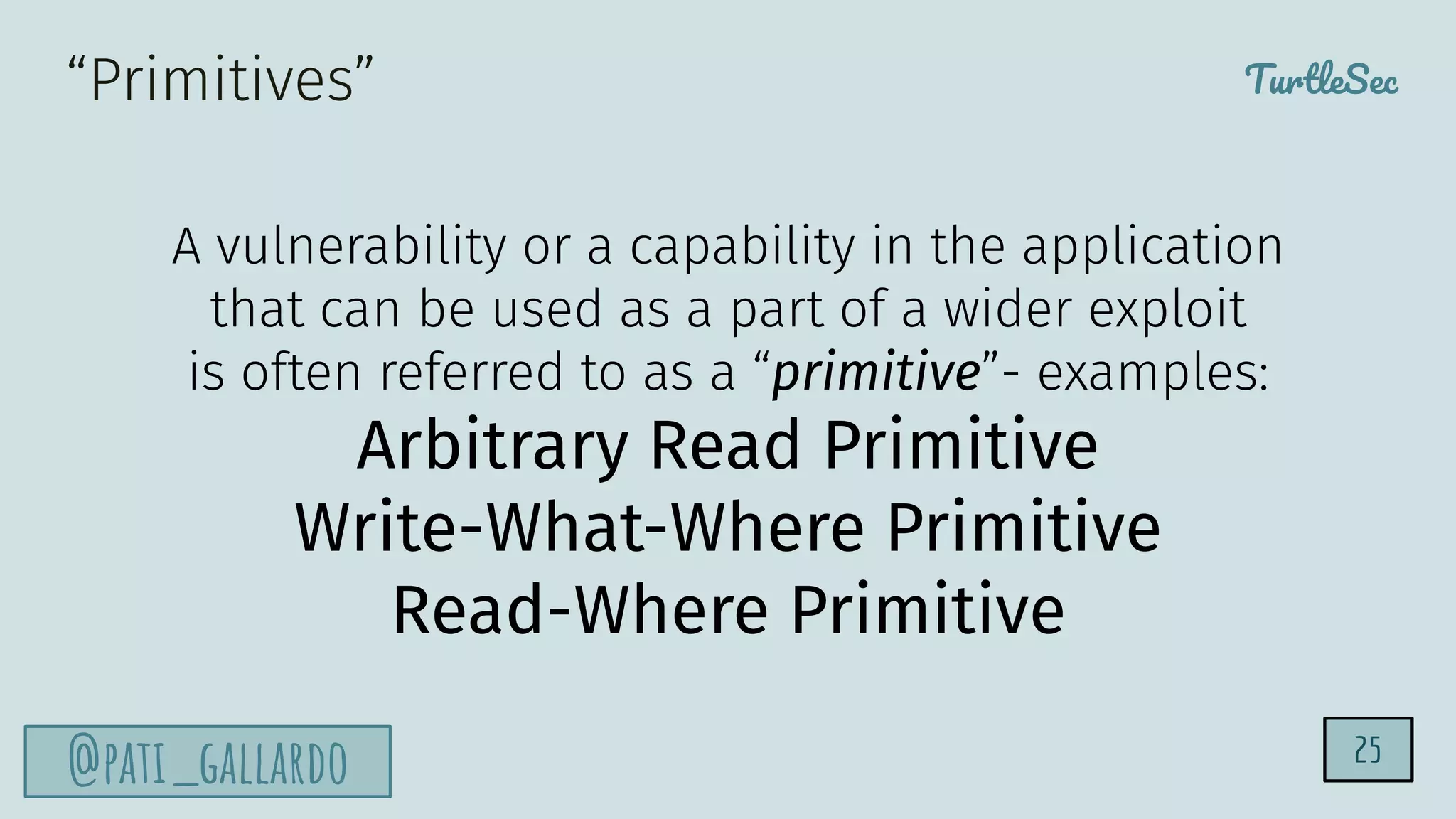 TurtleSec
@pati_gallardo 25
A vulnerability or a capability in the application
that can be used as a part of a wider exploit
is often referred to as a “primitive”- examples:
Arbitrary Read Primitive
Write-What-Where Primitive
Read-Where Primitive
“Primitives”
 