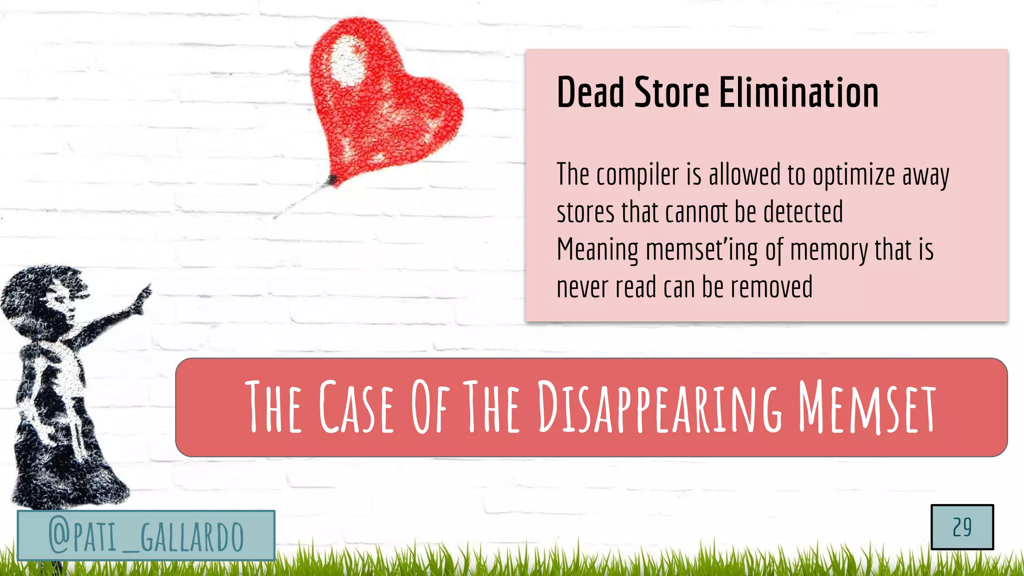 TurtleSec
@pati_gallardo
The Case Of The Disappearing Memset
@pati_gallardo 29
Dead Store Elimination
The compiler is allowed to optimize away
stores that cannot be detected
Meaning memset’ing of memory that is
never read can be removed
 