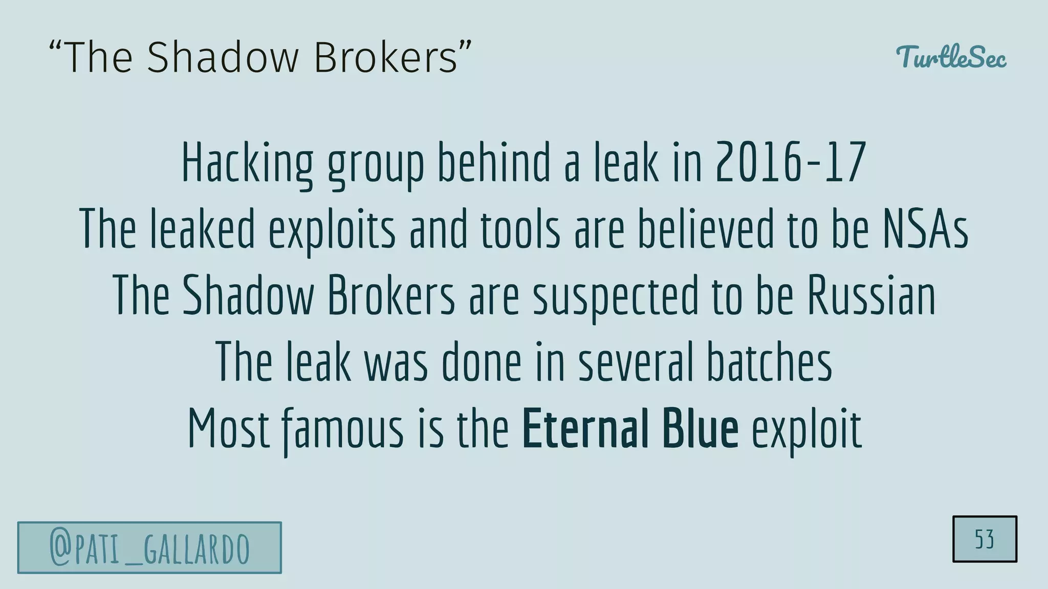 TurtleSec
@pati_gallardo 53
“The Shadow Brokers”
Hacking group behind a leak in 2016-17
The leaked exploits and tools are believed to be NSAs
The Shadow Brokers are suspected to be Russian
The leak was done in several batches
Most famous is the Eternal Blue exploit
 