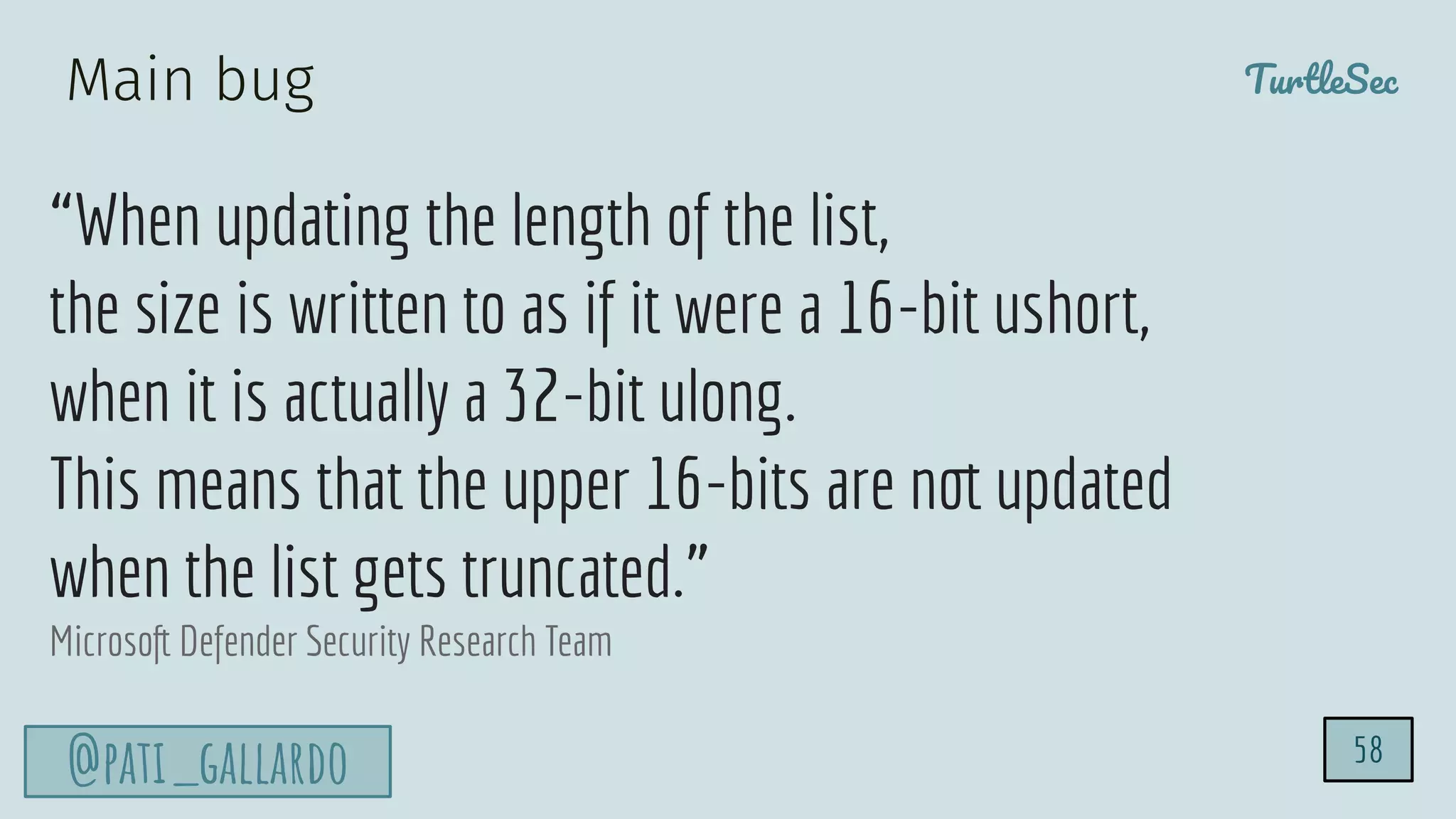 TurtleSec
@pati_gallardo
“When updating the length of the list,
the size is written to as if it were a 16-bit ushort,
when it is actually a 32-bit ulong.
This means that the upper 16-bits are not updated
when the list gets truncated.”
Microsoft Defender Security Research Team
58
Main bug
 