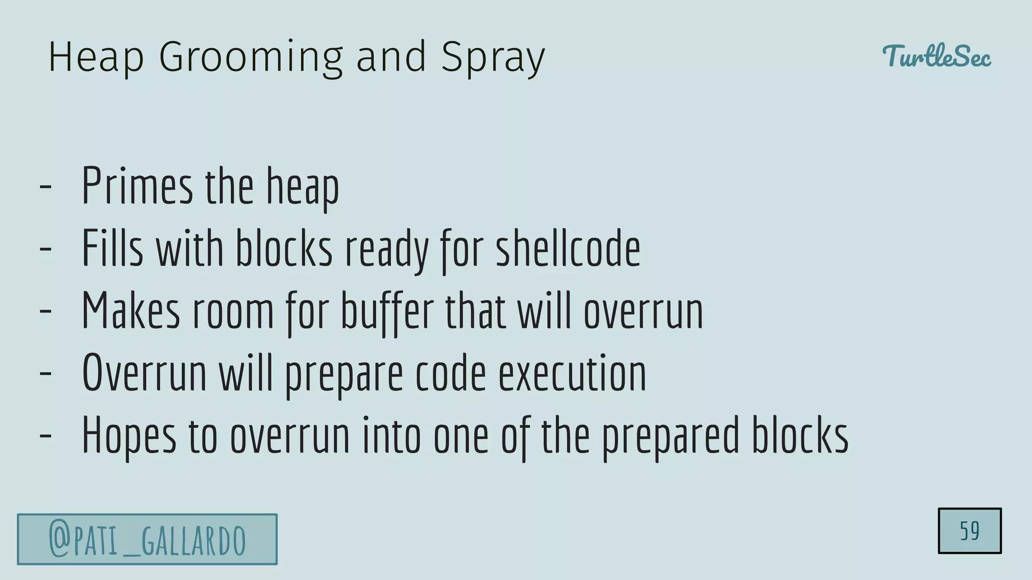 TurtleSec
@pati_gallardo
- Primes the heap
- Fills with blocks ready for shellcode
- Makes room for buffer that will overrun
- Overrun will prepare code execution
- Hopes to overrun into one of the prepared blocks
59
Heap Grooming and Spray
 