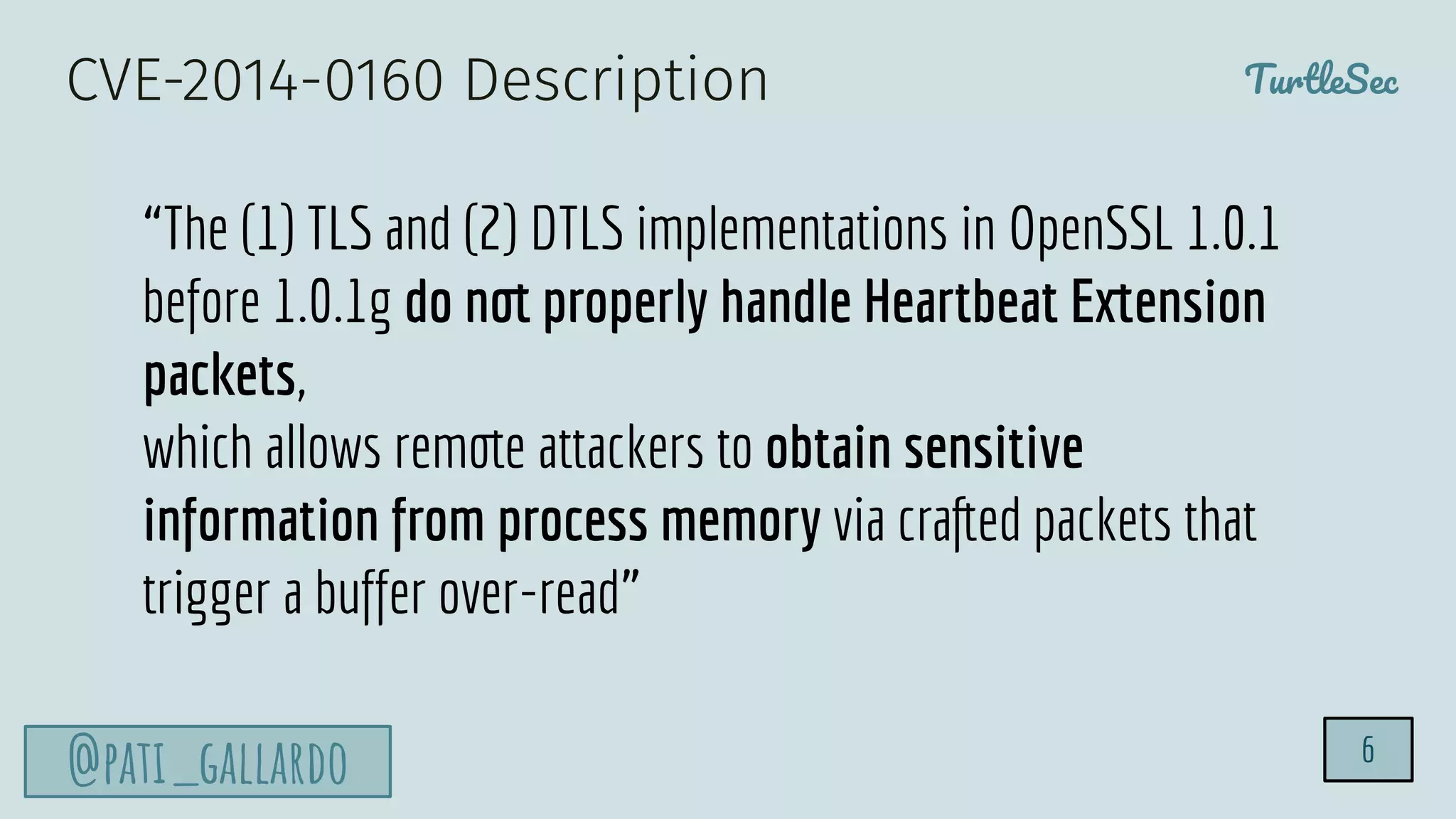 TurtleSec
@pati_gallardo 6
“The (1) TLS and (2) DTLS implementations in OpenSSL 1.0.1
before 1.0.1g do not properly handle Heartbeat Extension
packets,
which allows remote attackers to obtain sensitive
information from process memory via crafted packets that
trigger a buffer over-read”
CVE-2014-0160 Description
 