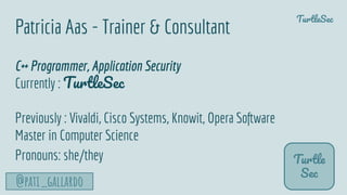 TurtleSec
@pati_gallardo
Patricia Aas - Trainer & Consultant
C++ Programmer, Application Security
Currently : TurtleSec
Previously : Vivaldi, Cisco Systems, Knowit, Opera Software
Master in Computer Science
Pronouns: she/they Turtle
Sec
 