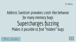 TurtleSec
@pati_gallardo 16
Address Sanitizer provokes crash-like behavior
for many memory bugs
Supercharges fuzzing
Makes it possible to ﬁnd “hidden” bugs
 