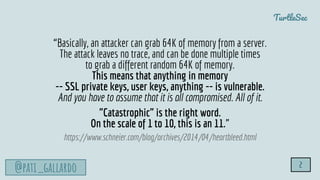 TurtleSec
@pati_gallardo 2
“Basically, an attacker can grab 64K of memory from a server.
The attack leaves no trace, and can be done multiple times
to grab a different random 64K of memory.
This means that anything in memory
-- SSL private keys, user keys, anything -- is vulnerable.
And you have to assume that it is all compromised. All of it.
"Catastrophic" is the right word.
On the scale of 1 to 10, this is an 11.”
https://www.schneier.com/blog/archives/2014/04/heartbleed.html
 