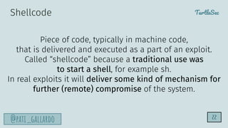 TurtleSec
@pati_gallardo
Shellcode
Piece of code, typically in machine code,
that is delivered and executed as a part of an exploit.
Called “shellcode” because a traditional use was
to start a shell, for example sh.
In real exploits it will deliver some kind of mechanism for
further (remote) compromise of the system.
22
 