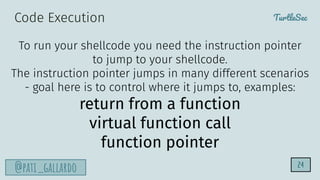 TurtleSec
@pati_gallardo 24
To run your shellcode you need the instruction pointer
to jump to your shellcode.
The instruction pointer jumps in many different scenarios
- goal here is to control where it jumps to, examples:
return from a function
virtual function call
function pointer
Code Execution
 