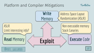 TurtleSec
@pati_gallardo
Exploit
Write
Memory
Read Memory Execute Code
ASLR
Limit interesting info?
Non executable memory
Stack Canaries
Address Space Layout
Randomization (ASLR)
Platform and Compiler Mitigations
27
 