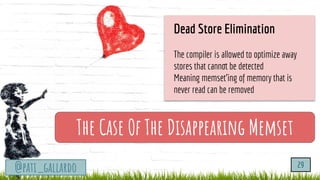 TurtleSec
@pati_gallardo
The Case Of The Disappearing Memset
@pati_gallardo 29
Dead Store Elimination
The compiler is allowed to optimize away
stores that cannot be detected
Meaning memset’ing of memory that is
never read can be removed
 