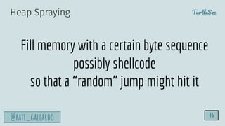 TurtleSec
@pati_gallardo 46
Fill memory with a certain byte sequence
possibly shellcode
so that a “random” jump might hit it
Heap Spraying
 
