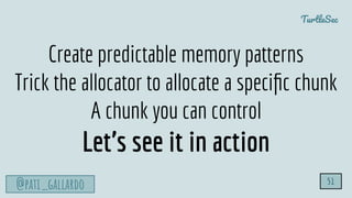 TurtleSec
@pati_gallardo 51
Create predictable memory patterns
Trick the allocator to allocate a speciﬁc chunk
A chunk you can control
Let’s see it in action
 
