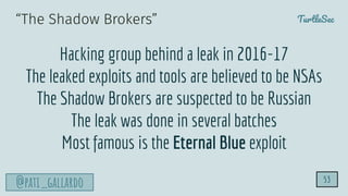 TurtleSec
@pati_gallardo 53
“The Shadow Brokers”
Hacking group behind a leak in 2016-17
The leaked exploits and tools are believed to be NSAs
The Shadow Brokers are suspected to be Russian
The leak was done in several batches
Most famous is the Eternal Blue exploit
 