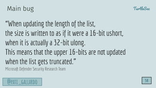TurtleSec
@pati_gallardo
“When updating the length of the list,
the size is written to as if it were a 16-bit ushort,
when it is actually a 32-bit ulong.
This means that the upper 16-bits are not updated
when the list gets truncated.”
Microsoft Defender Security Research Team
58
Main bug
 