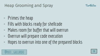 TurtleSec
@pati_gallardo
- Primes the heap
- Fills with blocks ready for shellcode
- Makes room for buffer that will overrun
- Overrun will prepare code execution
- Hopes to overrun into one of the prepared blocks
59
Heap Grooming and Spray
 