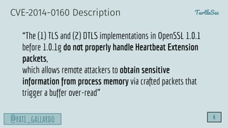 TurtleSec
@pati_gallardo 6
“The (1) TLS and (2) DTLS implementations in OpenSSL 1.0.1
before 1.0.1g do not properly handle Heartbeat Extension
packets,
which allows remote attackers to obtain sensitive
information from process memory via crafted packets that
trigger a buffer over-read”
CVE-2014-0160 Description
 