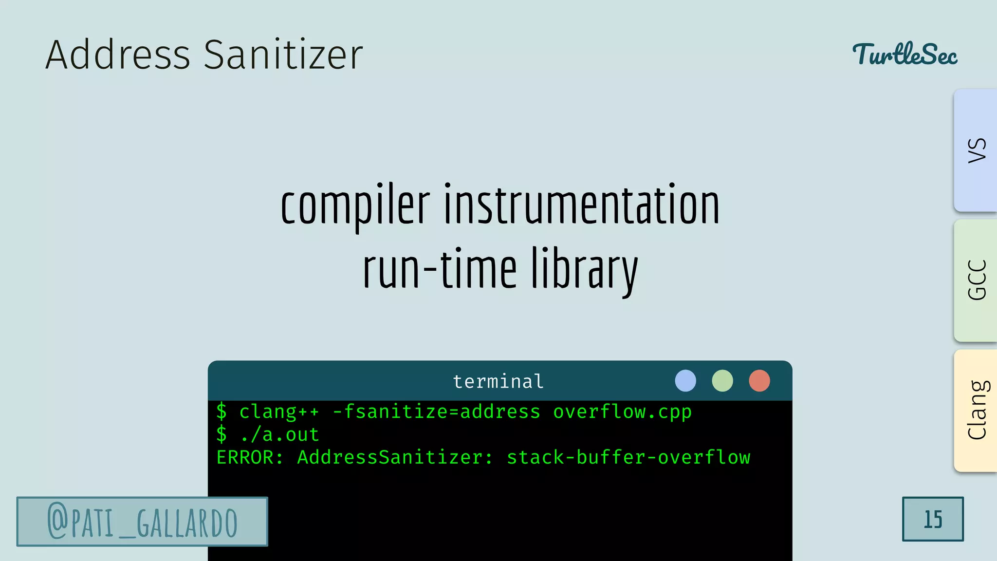 TurtleSec
@pati_gallardo 15
compiler instrumentation
run-time library
Address Sanitizer
terminal
$ clang++ -fsanitize=address overflow.cpp
$ ./a.out
ERROR: AddressSanitizer: stack-buffer-overflow
@pati_gallardo
Clang
GCC
VS
 