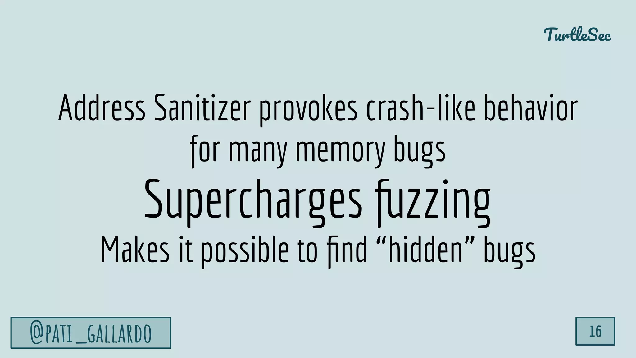 TurtleSec
@pati_gallardo 16
Address Sanitizer provokes crash-like behavior
for many memory bugs
Supercharges fuzzing
Makes it possible to ﬁnd “hidden” bugs
 