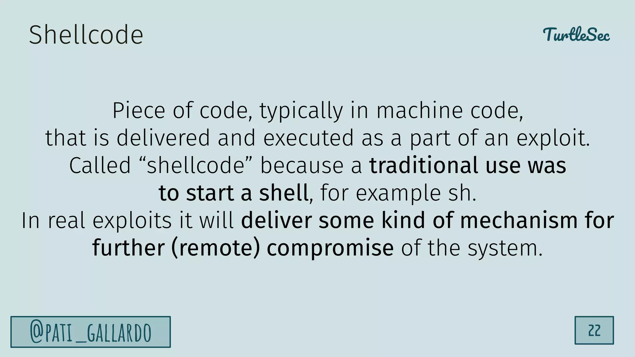 TurtleSec
@pati_gallardo 22
Shellcode
Piece of code, typically in machine code,
that is delivered and executed as a part of an exploit.
Called “shellcode” because a traditional use was
to start a shell, for example sh.
In real exploits it will deliver some kind of mechanism for
further (remote) compromise of the system.
 