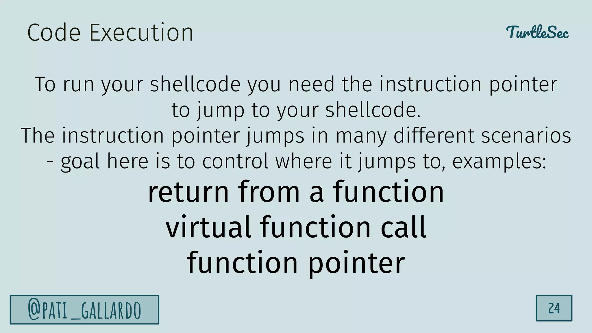 TurtleSec
@pati_gallardo 24
To run your shellcode you need the instruction pointer
to jump to your shellcode.
The instruction pointer jumps in many different scenarios
- goal here is to control where it jumps to, examples:
return from a function
virtual function call
function pointer
Code Execution
 