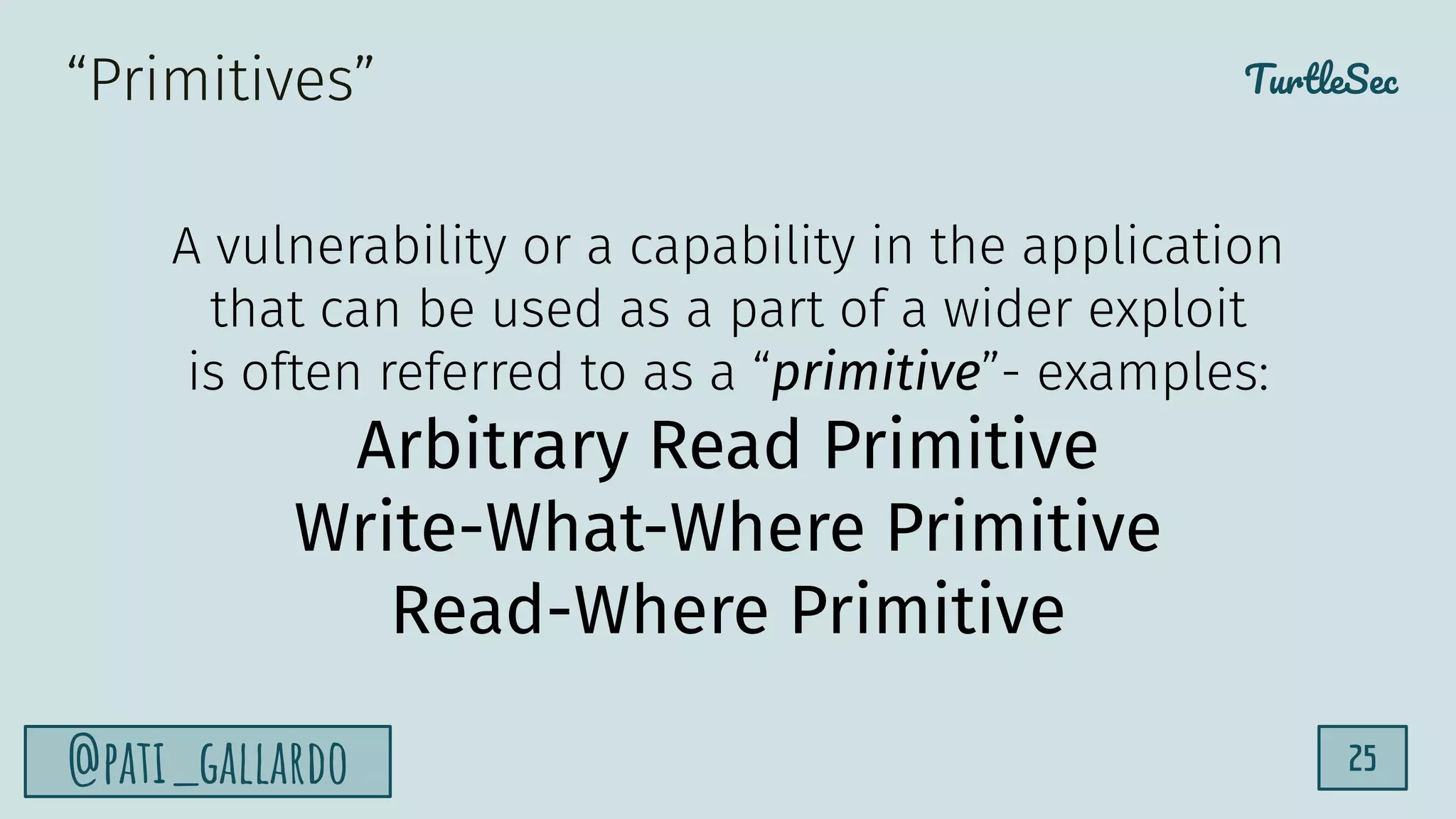 TurtleSec
@pati_gallardo 25
A vulnerability or a capability in the application
that can be used as a part of a wider exploit
is often referred to as a “primitive”- examples:
Arbitrary Read Primitive
Write-What-Where Primitive
Read-Where Primitive
“Primitives”
 