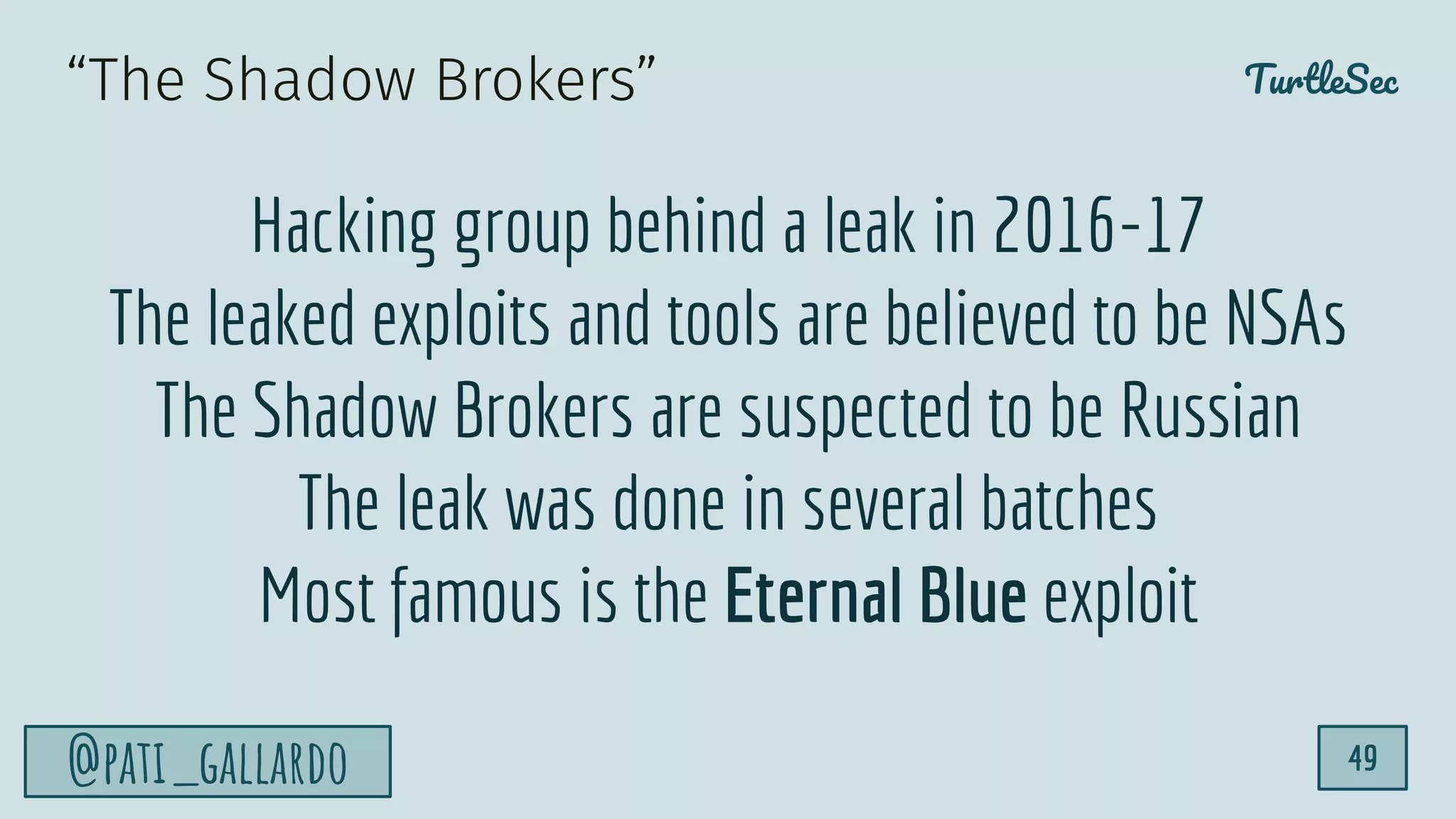 TurtleSec
@pati_gallardo 49
“The Shadow Brokers”
Hacking group behind a leak in 2016-17
The leaked exploits and tools are believed to be NSAs
The Shadow Brokers are suspected to be Russian
The leak was done in several batches
Most famous is the Eternal Blue exploit
 