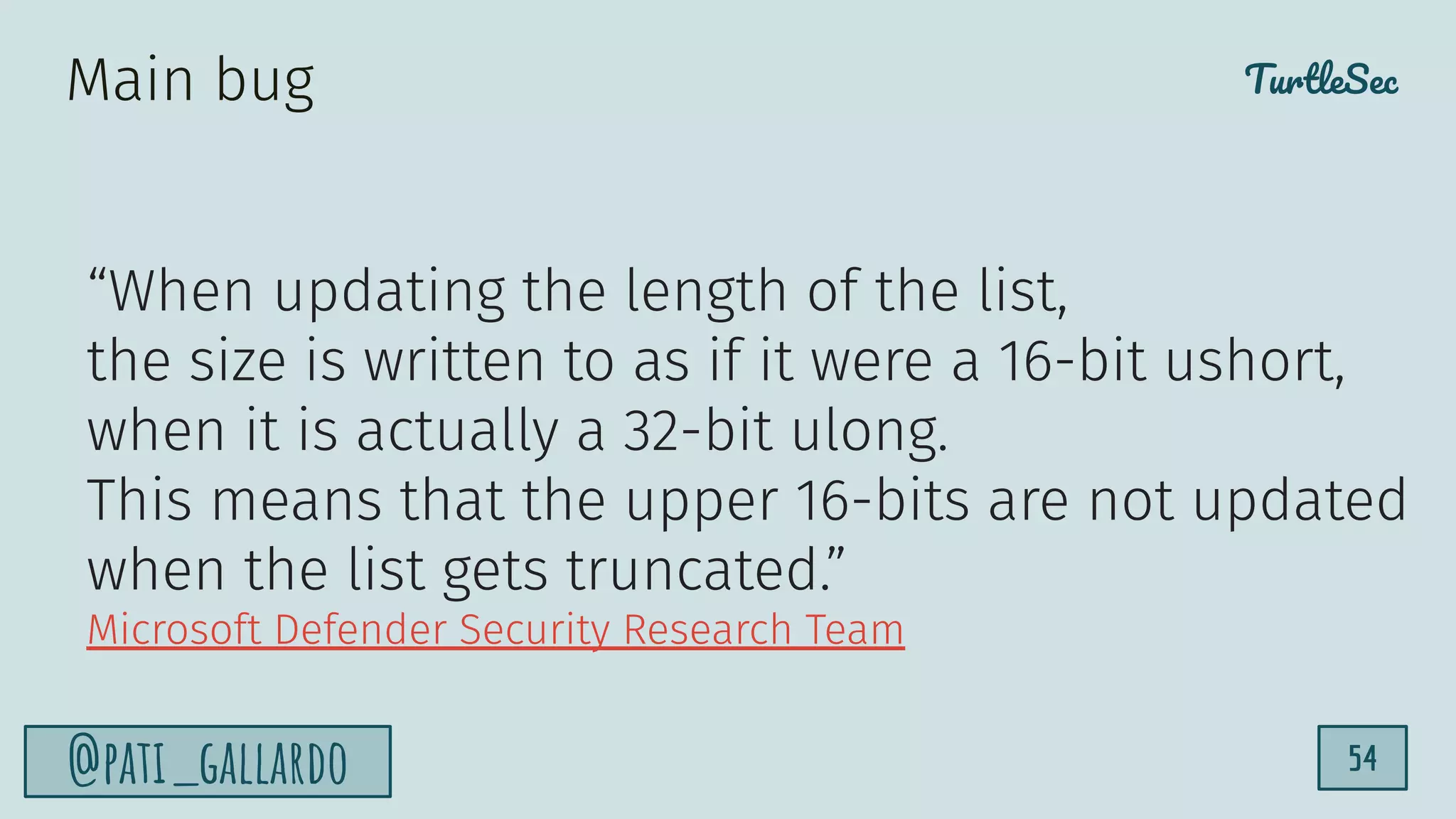 TurtleSec
@pati_gallardo 54
“When updating the length of the list,
the size is written to as if it were a 16-bit ushort,
when it is actually a 32-bit ulong.
This means that the upper 16-bits are not updated
when the list gets truncated.”
Microsoft Defender Security Research Team
Main bug
 