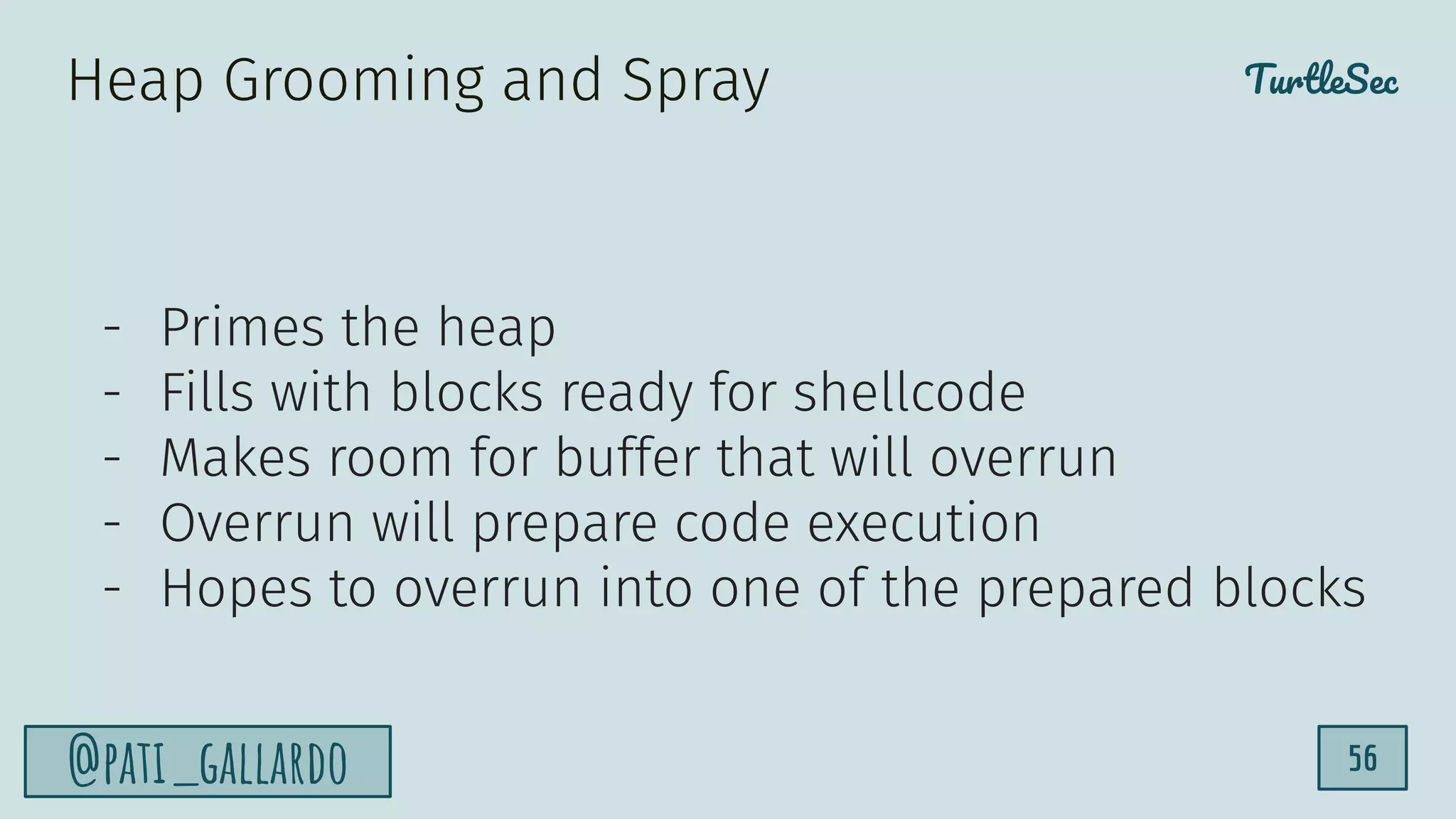 TurtleSec
@pati_gallardo 56
- Primes the heap
- Fills with blocks ready for shellcode
- Makes room for buffer that will overrun
- Overrun will prepare code execution
- Hopes to overrun into one of the prepared blocks
Heap Grooming and Spray
 