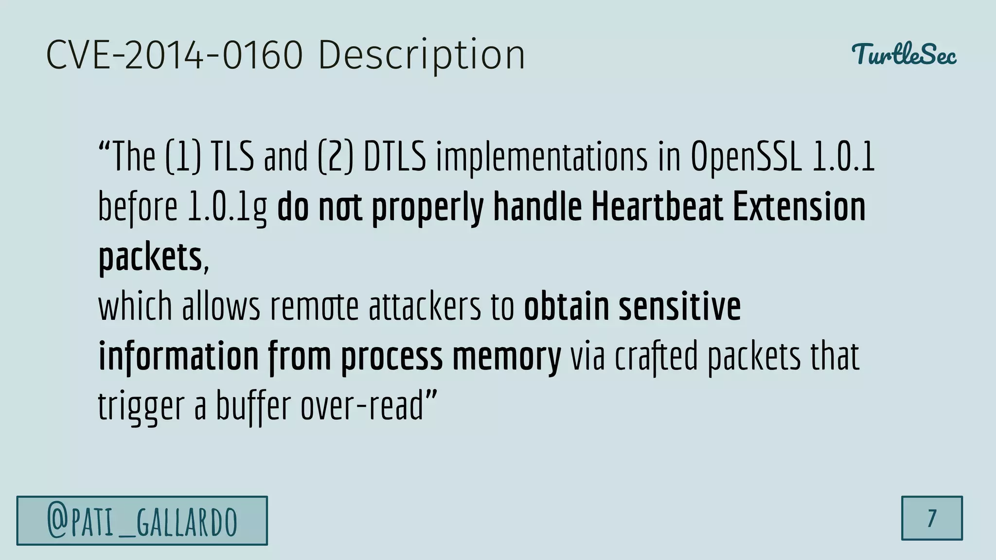 TurtleSec
@pati_gallardo 7
“The (1) TLS and (2) DTLS implementations in OpenSSL 1.0.1
before 1.0.1g do not properly handle Heartbeat Extension
packets,
which allows remote attackers to obtain sensitive
information from process memory via crafted packets that
trigger a buffer over-read”
CVE-2014-0160 Description
 
