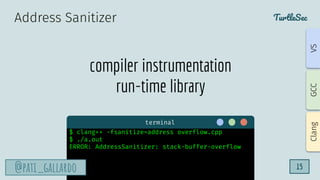 TurtleSec
@pati_gallardo 15
compiler instrumentation
run-time library
Address Sanitizer
terminal
$ clang++ -fsanitize=address overflow.cpp
$ ./a.out
ERROR: AddressSanitizer: stack-buffer-overflow
@pati_gallardo
Clang
GCC
VS
 