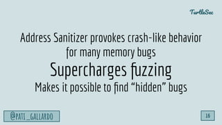 TurtleSec
@pati_gallardo 16
Address Sanitizer provokes crash-like behavior
for many memory bugs
Supercharges fuzzing
Makes it possible to ﬁnd “hidden” bugs
 