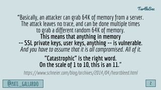 TurtleSec
@pati_gallardo 2
“Basically, an attacker can grab 64K of memory from a server.
The attack leaves no trace, and can be done multiple times
to grab a different random 64K of memory.
This means that anything in memory
-- SSL private keys, user keys, anything -- is vulnerable.
And you have to assume that it is all compromised. All of it.
"Catastrophic" is the right word.
On the scale of 1 to 10, this is an 11.”
https://www.schneier.com/blog/archives/2014/04/heartbleed.html
 