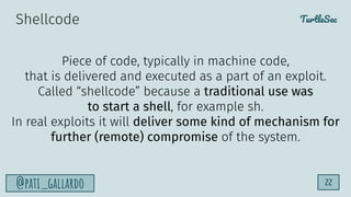 TurtleSec
@pati_gallardo 22
Shellcode
Piece of code, typically in machine code,
that is delivered and executed as a part of an exploit.
Called “shellcode” because a traditional use was
to start a shell, for example sh.
In real exploits it will deliver some kind of mechanism for
further (remote) compromise of the system.
 