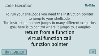 TurtleSec
@pati_gallardo 24
To run your shellcode you need the instruction pointer
to jump to your shellcode.
The instruction pointer jumps in many different scenarios
- goal here is to control where it jumps to, examples:
return from a function
virtual function call
function pointer
Code Execution
 