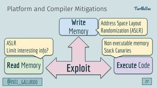 TurtleSec
@pati_gallardo 27
Exploit
Write
Memory
Read Memory Execute Code
ASLR
Limit interesting info?
Non executable memory
Stack Canaries
Address Space Layout
Randomization (ASLR)
Platform and Compiler Mitigations
 