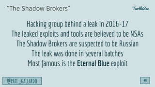 TurtleSec
@pati_gallardo 49
“The Shadow Brokers”
Hacking group behind a leak in 2016-17
The leaked exploits and tools are believed to be NSAs
The Shadow Brokers are suspected to be Russian
The leak was done in several batches
Most famous is the Eternal Blue exploit
 