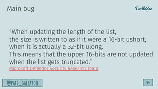 TurtleSec
@pati_gallardo 54
“When updating the length of the list,
the size is written to as if it were a 16-bit ushort,
when it is actually a 32-bit ulong.
This means that the upper 16-bits are not updated
when the list gets truncated.”
Microsoft Defender Security Research Team
Main bug
 