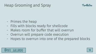 TurtleSec
@pati_gallardo 56
- Primes the heap
- Fills with blocks ready for shellcode
- Makes room for buffer that will overrun
- Overrun will prepare code execution
- Hopes to overrun into one of the prepared blocks
Heap Grooming and Spray
 