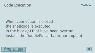 TurtleSec
@pati_gallardo 64
When connection is closed
the shellcode is executed
in the block(s) that have been overrun
Installs the DoublePulsar backdoor implant
Code Execution
 